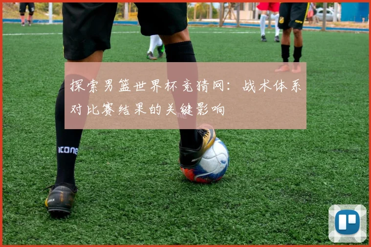 探索男篮世界杯竞猜网：战术体系对比赛结果的关键影响
