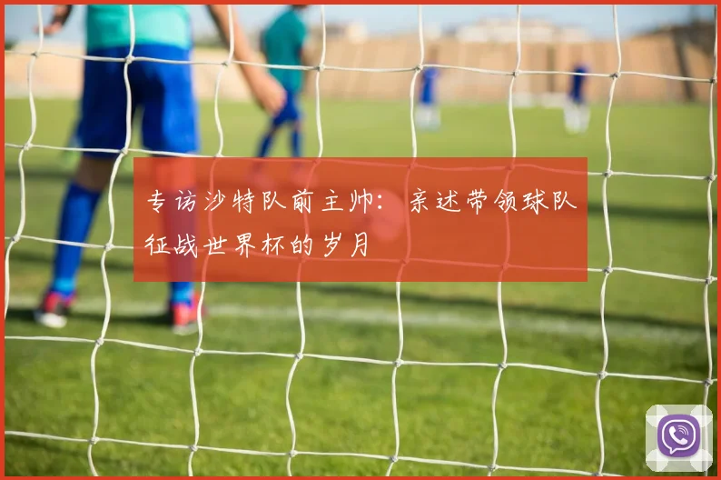 专访沙特队前主帅：亲述带领球队征战世界杯的岁月