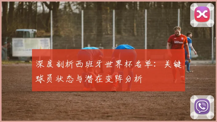 深度剖析西班牙世界杯名单：关键球员状态与潜在变阵分析