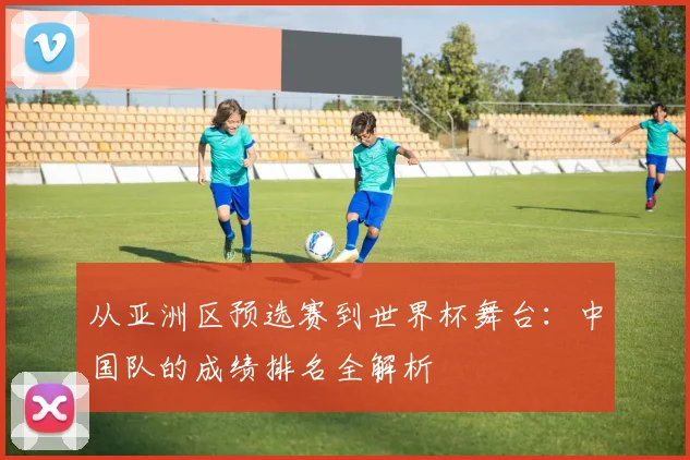 从亚洲区预选赛到世界杯舞台：中国队的成绩排名全解析