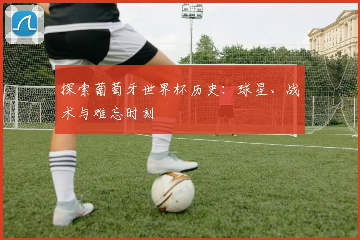 探索葡萄牙世界杯历史:球星、战术与难忘时刻