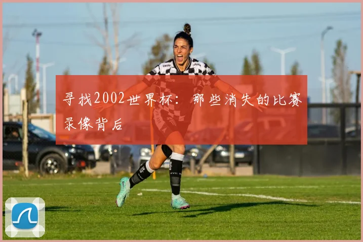 寻找2002世界杯：那些消失的比赛录像背后
