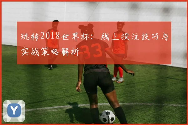 玩转2018世界杯:线上投注技巧与实战策略解析