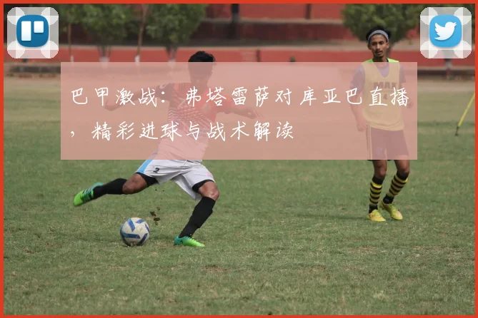 巴甲激战:弗塔雷萨对库亚巴直播,精彩进球与战术解读