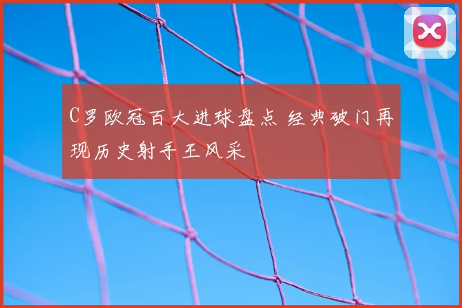 C罗欧冠百大进球盘点 经典破门再现历史射手王风采