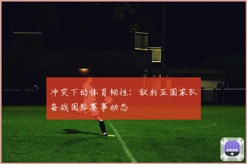 冲突下的体育韧性:叙利亚国家队备战国际赛事动态