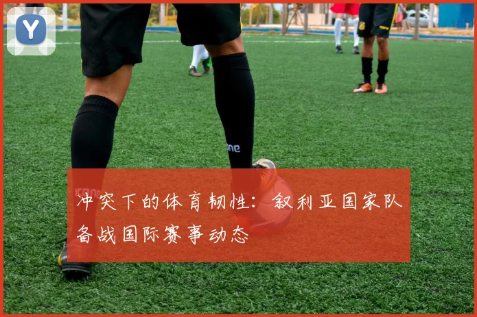 冲突下的体育韧性:叙利亚国家队备战国际赛事动态